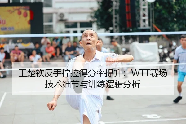 王楚钦反手拧拉得分率提升：WTT赛场技术细节与训练逻辑分析